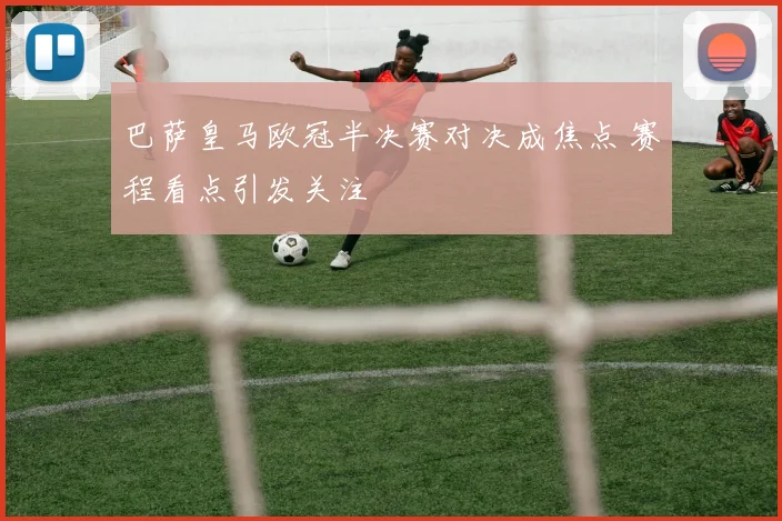 巴萨皇马欧冠半决赛对决成焦点 赛程看点引发关注