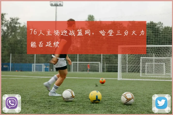 76人主场迎战篮网，哈登三分火力能否延续